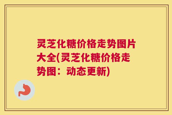 灵芝化糖价格走势图片大全(灵芝化糖价格走势图：动态更新)