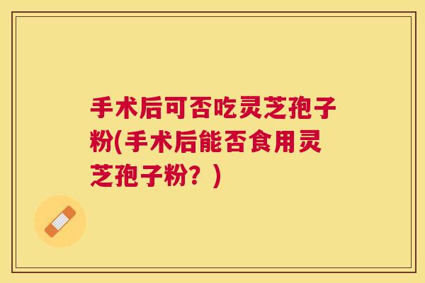 手术后可否吃灵芝孢子粉(手术后能否食用灵芝孢子粉？)