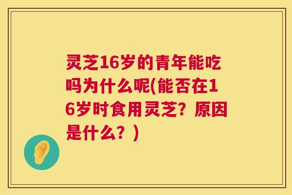 灵芝16岁的青年能吃吗为什么呢(能否在16岁时食用灵芝？原因是什么？)