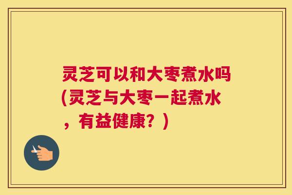 灵芝可以和大枣煮水吗(灵芝与大枣一起煮水，有益健康？)