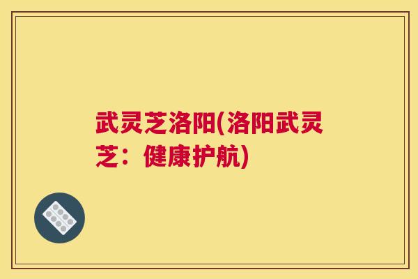 武灵芝洛阳(洛阳武灵芝：健康护航)