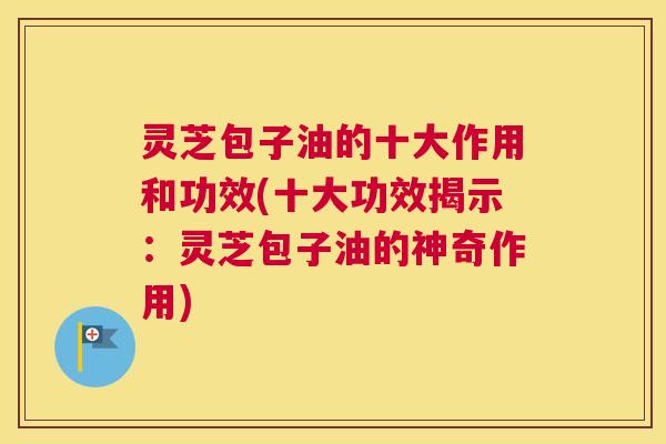 灵芝包子油的十大作用和功效(十大功效揭示：灵芝包子油的神奇作用)