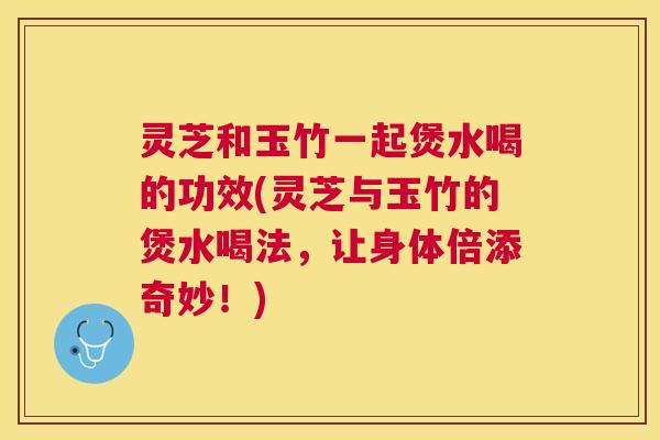 灵芝和玉竹一起煲水喝的功效(灵芝与玉竹的煲水喝法，让身体倍添奇妙！)