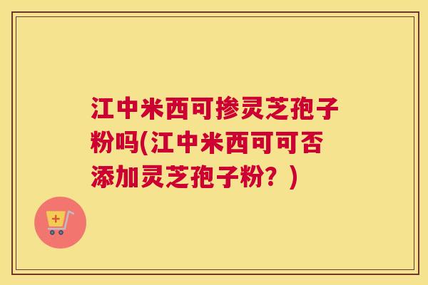 江中米西可掺灵芝孢子粉吗(江中米西可可否添加灵芝孢子粉？)