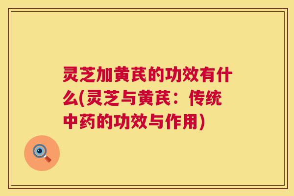 灵芝加黄芪的功效有什么(灵芝与黄芪：传统中药的功效与作用)