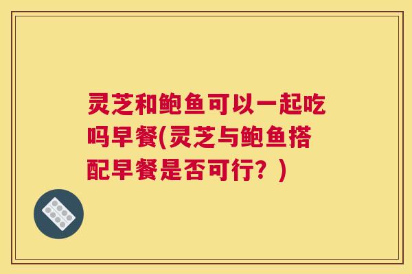 灵芝和鲍鱼可以一起吃吗早餐(灵芝与鲍鱼搭配早餐是否可行？)