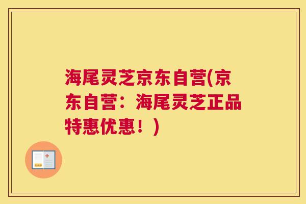 海尾灵芝京东自营(京东自营：海尾灵芝正品特惠优惠！)