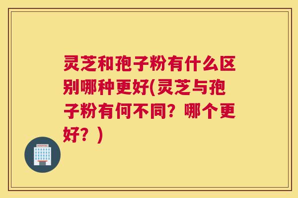 灵芝和孢子粉有什么区别哪种更好(灵芝与孢子粉有何不同？哪个更好？)