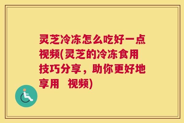 灵芝冷冻怎么吃好一点视频(灵芝的冷冻食用技巧分享，助你更好地享用  视频)