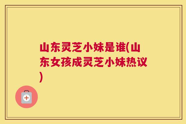 山东灵芝小妹是谁(山东女孩成灵芝小妹热议)