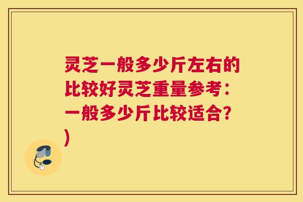 灵芝一般多少斤左右的比较好灵芝重量参考：一般多少斤比较适合？)