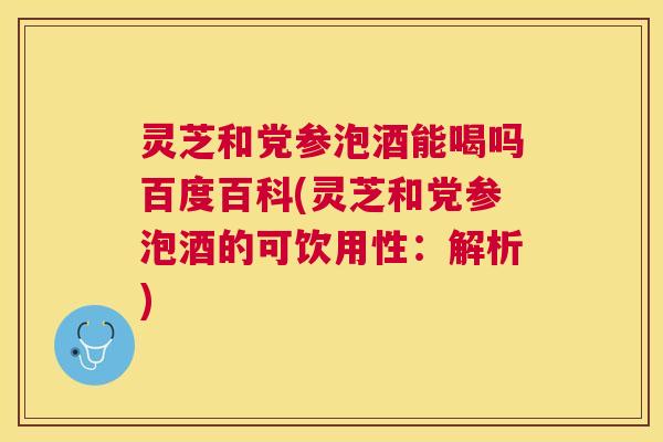 灵芝和党参泡酒能喝吗百度百科(灵芝和党参泡酒的可饮用性：解析)