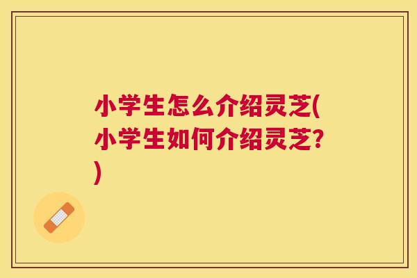 小学生怎么介绍灵芝(小学生如何介绍灵芝？)