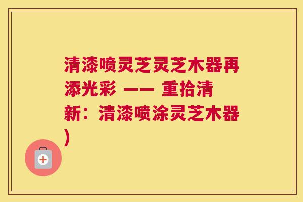 清漆喷灵芝灵芝木器再添光彩 —— 重拾清新：清漆喷涂灵芝木器)