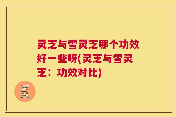 灵芝与雪灵芝哪个功效好一些呀(灵芝与雪灵芝：功效对比)