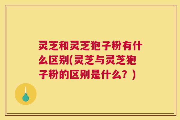 灵芝和灵芝狍子粉有什么区别(灵芝与灵芝狍子粉的区别是什么？)