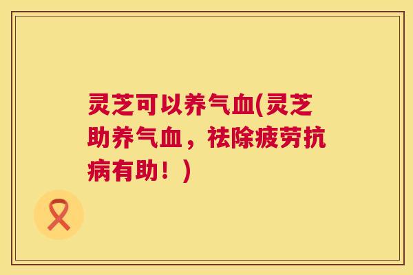 灵芝可以养气血(灵芝助养气血，祛除疲劳抗病有助！)