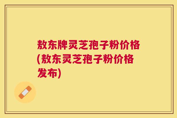 敖东牌灵芝孢子粉价格(敖东灵芝孢子粉价格发布)