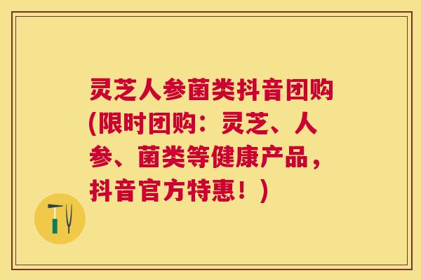 灵芝人参菌类抖音团购(限时团购：灵芝、人参、菌类等健康产品，抖音官方特惠！)