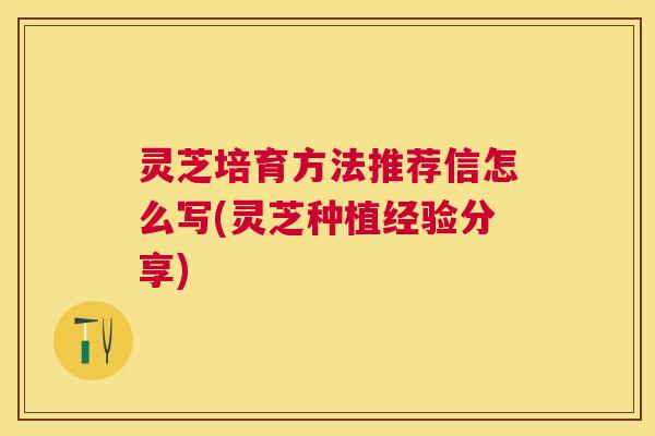 灵芝培育方法推荐信怎么写(灵芝种植经验分享)