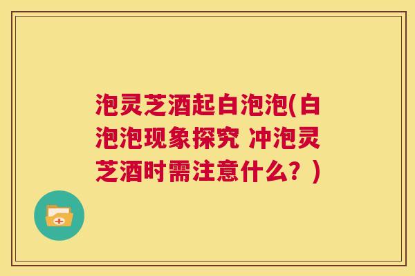 泡灵芝酒起白泡泡(白泡泡现象探究 冲泡灵芝酒时需注意什么？)