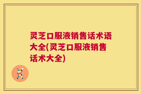 灵芝口服液销售话术语大全(灵芝口服液销售话术大全)