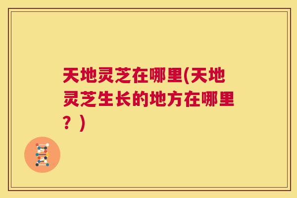 天地灵芝在哪里(天地灵芝生长的地方在哪里？)