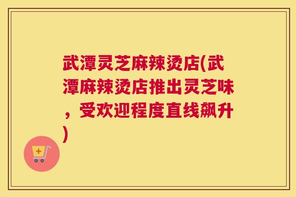 武潭灵芝麻辣烫店(武潭麻辣烫店推出灵芝味，受欢迎程度直线飙升)