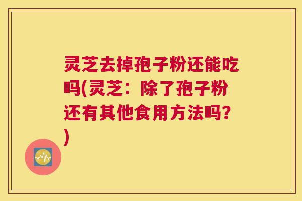 灵芝去掉孢子粉还能吃吗(灵芝：除了孢子粉还有其他食用方法吗？)