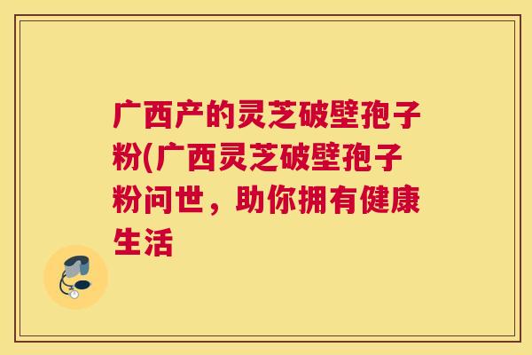 广西产的灵芝破壁孢子粉(广西灵芝破壁孢子粉问世，助你拥有健康生活