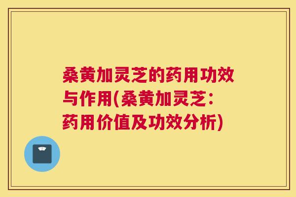桑黄加灵芝的药用功效与作用(桑黄加灵芝:药用价值及功效分析) 桑黄加灵芝的药用功效与作用(桑黄加灵芝:药用价值及功效分析)
