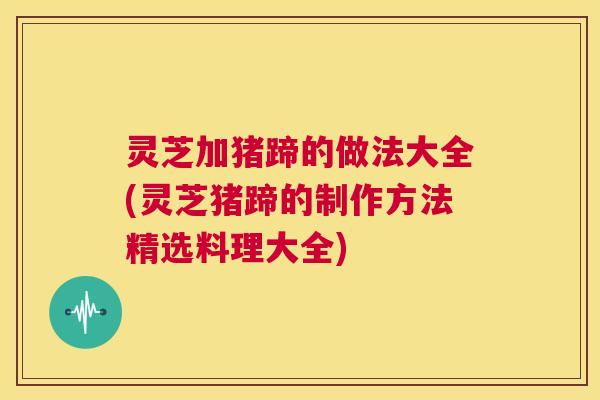灵芝加猪蹄的做法大全(灵芝猪蹄的制作方法精选料理大全)