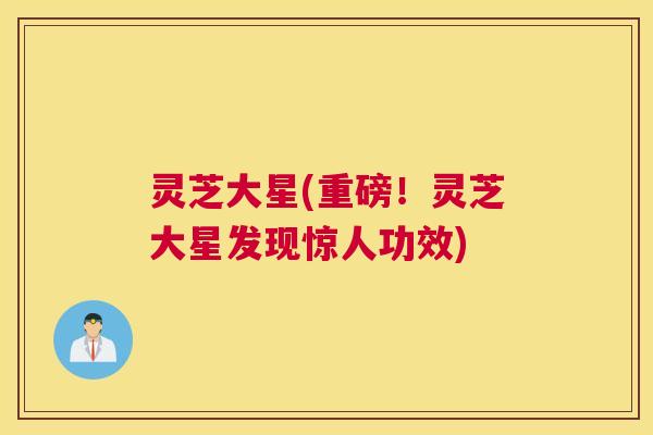 灵芝大星(重磅！灵芝大星发现惊人功效)