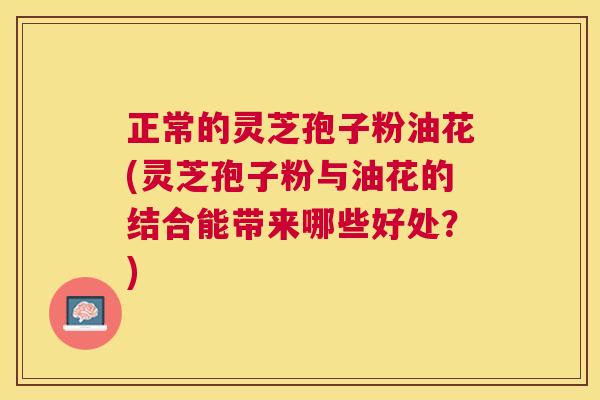 正常的灵芝孢子粉油花(灵芝孢子粉与油花的结合能带来哪些好处？)