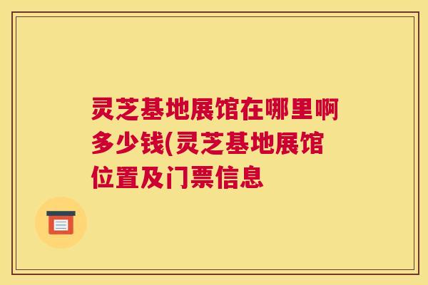灵芝基地展馆在哪里啊多少钱(灵芝基地展馆位置及门票信息