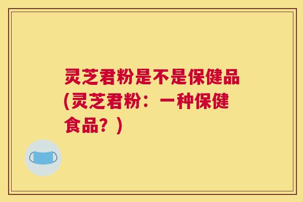 灵芝君粉是不是保健品(灵芝君粉：一种保健食品？)