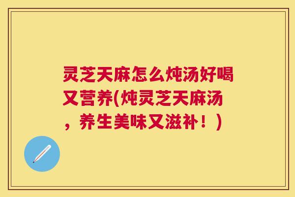 灵芝天麻怎么炖汤好喝又营养(炖灵芝天麻汤，养生美味又滋补！)