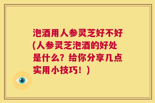 泡酒用人参灵芝好不好(人参灵芝泡酒的好处是什么？给你分享几点实用小技巧！)