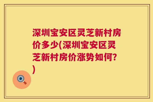深圳宝安区灵芝新村房价多少(深圳宝安区灵芝新村房价涨势如何？)