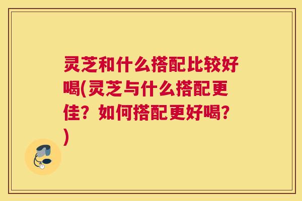 灵芝和什么搭配比较好喝(灵芝与什么搭配更佳？如何搭配更好喝？)