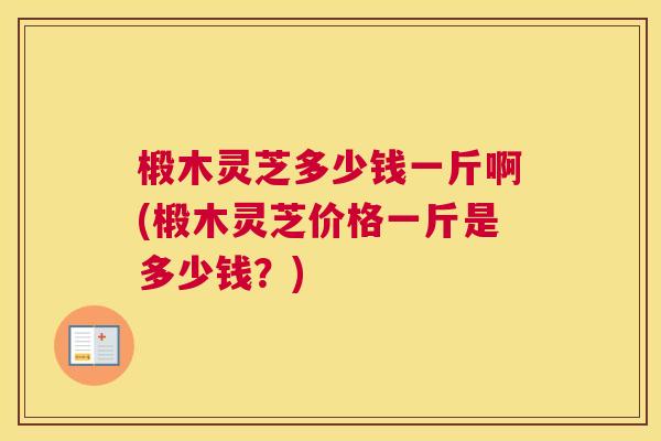 椴木灵芝多少钱一斤啊(椴木灵芝价格一斤是多少钱?) 椴木灵芝多少钱一斤啊(椴木灵芝价格一斤是多少钱?)