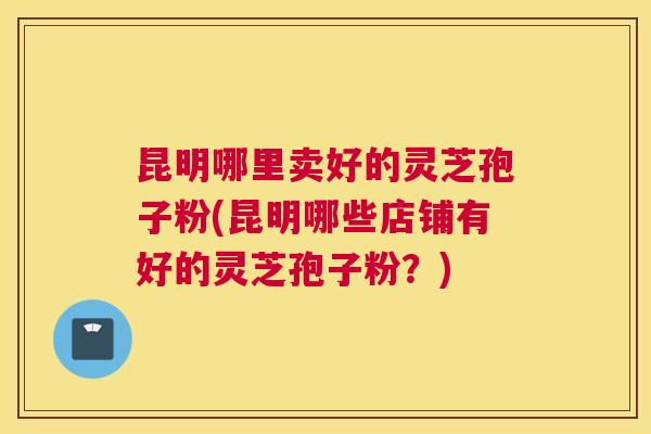 昆明哪里卖好的灵芝孢子粉(昆明哪些店铺有好的灵芝孢子粉？)