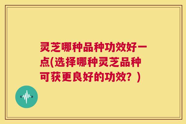 灵芝哪种品种功效好一点(选择哪种灵芝品种可获更良好的功效？)