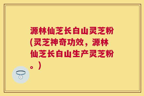 源林仙芝长白山灵芝粉(灵芝神奇功效，源林仙芝长白山生产灵芝粉。)