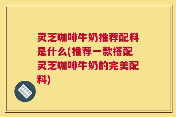 灵芝咖啡牛奶推荐配料是什么(推荐一款搭配灵芝咖啡牛奶的完美配料)