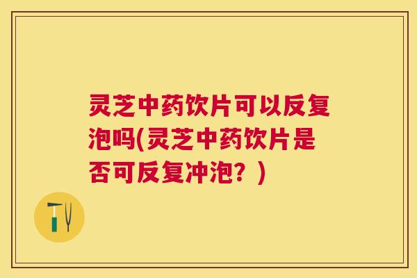 灵芝中药饮片可以反复泡吗(灵芝中药饮片是否可反复冲泡？)
