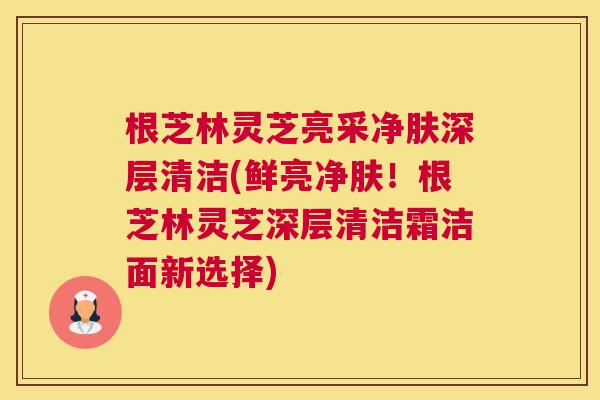 根芝林灵芝亮采净肤深层清洁(鲜亮净肤!根芝林灵芝深层清洁霜洁面新选择) 根芝林灵芝亮采净肤深层清洁(鲜亮净肤!根芝林灵芝深层清洁霜洁面新选择)