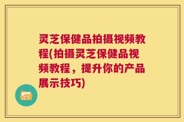 灵芝保健品拍摄视频教程(拍摄灵芝保健品视频教程，提升你的产品展示技巧)