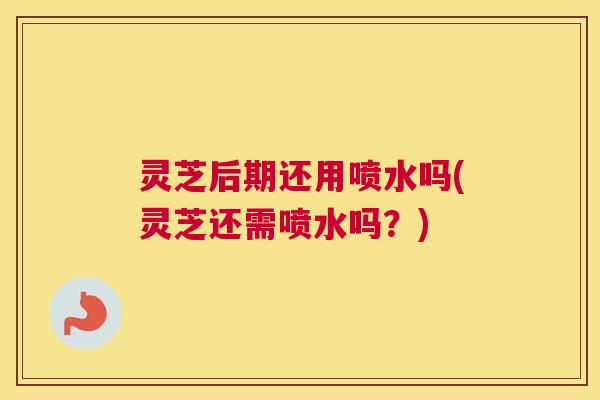 灵芝后期还用喷水吗(灵芝还需喷水吗？)