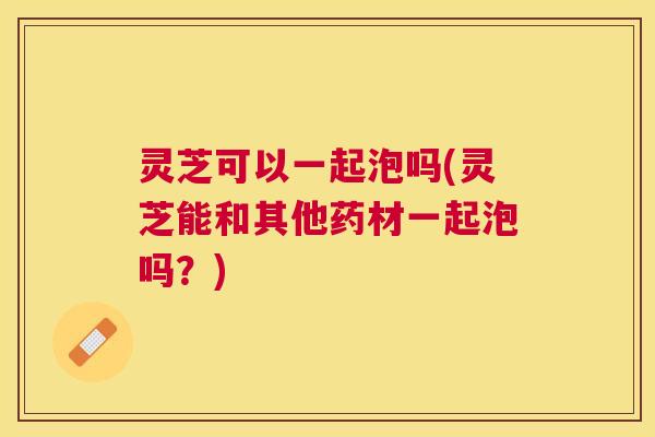 灵芝可以一起泡吗(灵芝能和其他药材一起泡吗？)